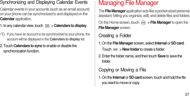 87Synchronizing and Displaying Calendar EventsCalendar events in your accounts (such as an email account) on your phone can be synchronized to and displayed on the Calendar application.1. In any calendar view, touch   &gt; Calendars to display. If you have an account to be synchronized to your phone, the account will be displayed in the Calendars to display list.2. Touch Calendars to sync to enable or disable the synchronization function.Managing File ManagerThe File Manager application acts like a pocket-sized personal assistant, letting you organize, edit, and delete files and folders.On the Home screen, touch   &gt; File Manager to open the File Manager screen.Creating a Folder1. On the File Manager screen, select Internal or SD card. Touch  &gt; New folder to create a folder.2. Enter the folder name, and then touch Save to save the folder.Copying or Moving a File1. On the Internal or SD card screen, touch and hold the file you want to move or copy.