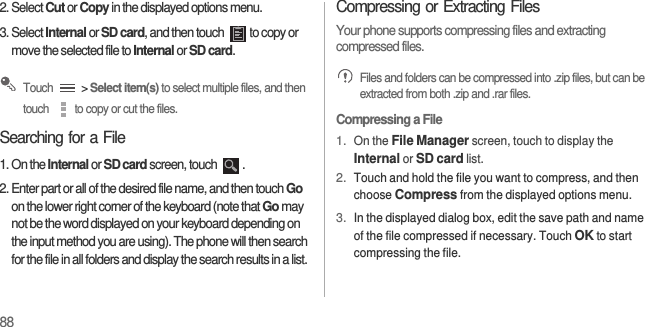 882. Select Cut or Copy in the displayed options menu.3. Select Internal or SD card, and then touch  to copy or move the selected file to Internal or SD card. Touch   &gt; Select item(s) to select multiple files, and then touch  to copy or cut the files.Searching for a File1. On the Internal or SD card screen, touch  .2. Enter part or all of the desired file name, and then touch Go on the lower right corner of the keyboard (note that Go may not be the word displayed on your keyboard depending on the input method you are using). The phone will then search for the file in all folders and display the search results in a list.Compressing or Extracting FilesYour phone supports compressing files and extracting compressed files. Files and folders can be compressed into .zip files, but can be extracted from both .zip and .rar files.Compressing a File1. On the File Manager screen, touch to display the Internal or SD card list.2. Touch and hold the file you want to compress, and then choose Compress from the displayed options menu.3. In the displayed dialog box, edit the save path and name of the file compressed if necessary. Touch OK to start compressing the file.