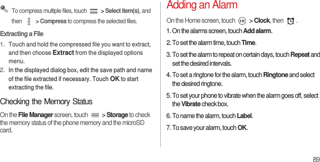 89 To compress multiple files, touch   &gt; Select item(s), and then   &gt; Compress to compress the selected files.Extracting a File1. Touch and hold the compressed file you want to extract, and then choose Extract from the displayed options menu.2. In the displayed dialog box, edit the save path and name of the file extracted if necessary. Touch OK to start extracting the file.Checking the Memory StatusOn the File Manager screen, touch   &gt; Storage to check the memory status of the phone memory and the microSD card.Adding an AlarmOn the Home screen, touch   &gt; Clock, then  .1. On the alarms screen, touch Add alarm.2. To set the alarm time, touch Time.3. To set the alarm to repeat on certain days, touch Repeat and set the desired intervals.4. To set a ringtone for the alarm, touch Ringtone and select the desired ringtone.5. To set your phone to vibrate when the alarm goes off, select the Vibrate check box.6. To name the alarm, touch Label.7. To save your alarm, touch OK.