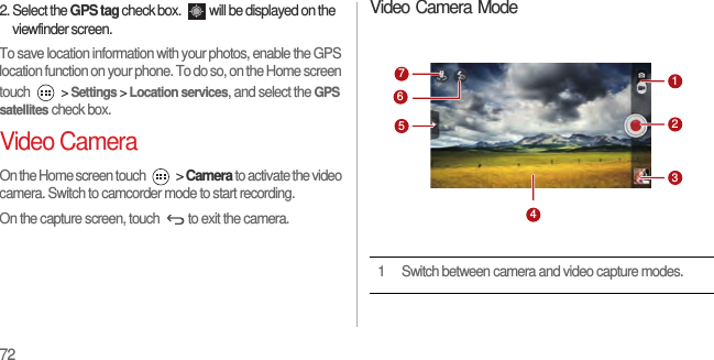 722. Select the GPS tag check box.  will be displayed on the viewfinder screen.To save location information with your photos, enable the GPS location function on your phone. To do so, on the Home screen touch  &gt; Settings &gt; Location services, and select the GPS satellites check box.Video CameraOn the Home screen touch   &gt; Camera to activate the video camera. Switch to camcorder mode to start recording.On the capture screen, touch  to exit the camera.Video Camera Mode1 Switch between camera and video capture modes.7512346