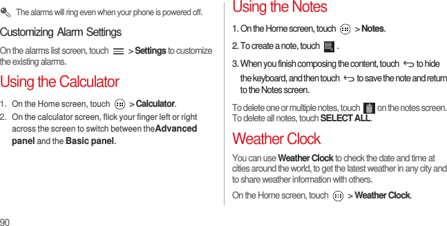 90 The alarms will ring even when your phone is powered off.Customizing Alarm SettingsOn the alarms list screen, touch   &gt; Settings to customize the existing alarms.Using the Calculator1. On the Home screen, touch  &gt; Calculator.2. On the calculator screen, flick your finger left or right across the screen to switch between theAdvanced panel and the Basic panel.Using the Notes1. On the Home screen, touch   &gt; Notes.2. To create a note, touch  .3. When you finish composing the content, touch  to hide the keyboard, and then touch  to save the note and return to the Notes screen.To delete one or multiple notes, touch  on the notes screen. To delete all notes, touch SELECT ALL.Weather ClockYou can use Weather Clock to check the date and time at cities around the world, to get the latest weather in any city and to share weather information with others.On the Home screen, touch   &gt; Weather Clock.