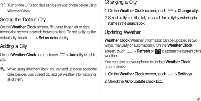 91 Turn on the GPS and data service on your phone before using Weather Clock.Setting the Default CityOn the Weather Clock screen, flick your finger left or right across the screen to switch between cities. To set a city as the default city, touch   &gt; Set as default city.Adding a CityOn the Weather Clock screen, touch   &gt; Add city to add a city. When using Weather Clock, you can add up to four additional cities besides your current city and get weather information for all of them.Changing a City1. On the Weather Clock screen, touch   &gt; Change city.2. Select a city from the list, or search for a city by entering its name in the search box.Updating WeatherWeather Clock Weather information can be updated in two ways, manually or automatically. On the Weather Clock screen, touch   &gt; Refresh or  to update the current city&apos;s weather.You can also set your phone to update Weather Clock automatically:1. On the Weather Clock screen, touch   &gt; Settings.2. Select the Auto update check box.