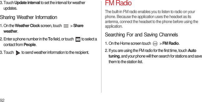 923. Touch Update interval to set the interval for weather updates.Sharing Weather Information1. On the Weather Clock screen, touch   &gt; Share weather.2. Enter a phone number in the To field, or touch  to select a contact from People.3. Touch  to send weather information to the recipient.FM RadioThe built-in FM radio enables you to listen to radio on your phone. Because the application uses the headset as its antenna, connect the headset to the phone before using the application.Searching For and Saving Channels1. On the Home screen touch   &gt; FM Radio.2. If you are using the FM radio for the first time, touch Auto tuning, and your phone will then search for stations and save them to the station list.