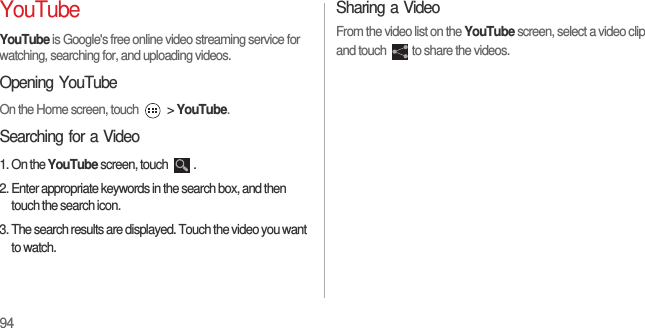 94YouTubeYouTube is Google&apos;s free online video streaming service for watching, searching for, and uploading videos.Opening YouTubeOn the Home screen, touch   &gt; YouTube.Searching for a Video1. On the YouTube screen, touch  .2. Enter appropriate keywords in the search box, and then touch the search icon.3. The search results are displayed. Touch the video you want to watch.Sharing a VideoFrom the video list on the YouTube screen, select a video clip and touch  to share the videos.
