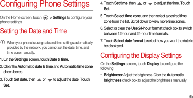 95Configuring Phone SettingsOn the Home screen, touch   &gt; Settings to configure your phone settings.Setting the Date and Time When your phone is using date and time settings automatically provided by the network, you cannot set the date, time, and time zone manually.1. On the Settings screen, touch Date &amp; time.2. Clear the Automatic date &amp; time and Automatic time zone check boxes.3. Touch Set date, then  or  to adjust the date. Touch Set.4. Touch Set time, then  or  to adjust the time. Touch Set.5. Touch Select time zone, and then select a desired time zone from the list. Scroll down to view more time zones.6. Select or clear the Use 24-hour format check box to switch between 12-hour and 24-hour time formats.7. Touch Select date format to select how you want the date to be displayed.Configuring the Display SettingsOn the Settings screen, touch Display to configure the following:•  Brightness: Adjust the brightness. Clear the Automatic brightness check box to adjust the brightness manually.