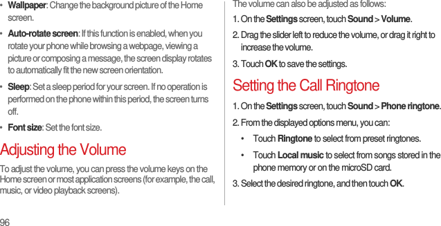 96•  Wallpaper: Change the background picture of the Home screen.•  Auto-rotate screen: If this function is enabled, when you rotate your phone while browsing a webpage, viewing a picture or composing a message, the screen display rotates to automatically fit the new screen orientation.•  Sleep: Set a sleep period for your screen. If no operation is performed on the phone within this period, the screen turns off.•  Font size: Set the font size.Adjusting the VolumeTo adjust the volume, you can press the volume keys on the Home screen or most application screens (for example, the call, music, or video playback screens).The volume can also be adjusted as follows:1. On the Settings screen, touch Sound &gt; Volume.2. Drag the slider left to reduce the volume, or drag it right to increase the volume.3. Touch OK to save the settings.Setting the Call Ringtone1. On the Settings screen, touch Sound &gt; Phone ringtone.2. From the displayed options menu, you can:• Touch Ringtone to select from preset ringtones.• Touch Local music to select from songs stored in the phone memory or on the microSD card.3. Select the desired ringtone, and then touch OK.
