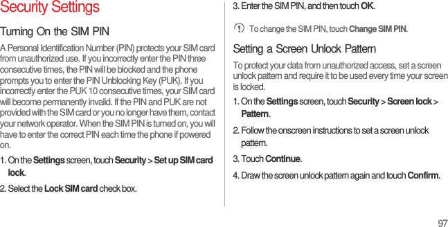 97Security SettingsTurning On the SIM PINA Personal Identification Number (PIN) protects your SIM card from unauthorized use. If you incorrectly enter the PIN three consecutive times, the PIN will be blocked and the phone prompts you to enter the PIN Unblocking Key (PUK). If you incorrectly enter the PUK 10 consecutive times, your SIM card will become permanently invalid. If the PIN and PUK are not provided with the SIM card or you no longer have them, contact your network operator. When the SIM PIN is turned on, you will have to enter the correct PIN each time the phone if powered on.1. On the Settings screen, touch Security &gt; Set up SIM card lock.2. Select the Lock SIM card check box.3. Enter the SIM PIN, and then touch OK. To change the SIM PIN, touch Change SIM PIN.Setting a Screen Unlock PatternTo protect your data from unauthorized access, set a screen unlock pattern and require it to be used every time your screen is locked.1. On the Settings screen, touch Security &gt; Screen lock &gt; Pattern.2. Follow the onscreen instructions to set a screen unlock pattern.3. Touch Continue.4. Draw the screen unlock pattern again and touch Confirm.