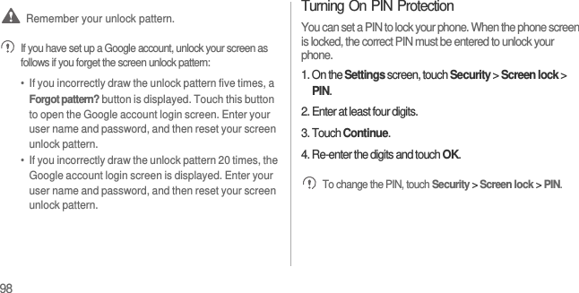 98 Remember your unlock pattern. If you have set up a Google account, unlock your screen as follows if you forget the screen unlock pattern:•  If you incorrectly draw the unlock pattern five times, a Forgot pattern? button is displayed. Touch this button to open the Google account login screen. Enter your user name and password, and then reset your screen unlock pattern.•  If you incorrectly draw the unlock pattern 20 times, the Google account login screen is displayed. Enter your user name and password, and then reset your screen unlock pattern.Turning On PIN ProtectionYou can set a PIN to lock your phone. When the phone screen is locked, the correct PIN must be entered to unlock your phone.1. On the Settings screen, touch Security &gt; Screen lock &gt; PIN.2. Enter at least four digits.3. Touch Continue.4. Re-enter the digits and touch OK. To change the PIN, touch Security &gt; Screen lock &gt; PIN.