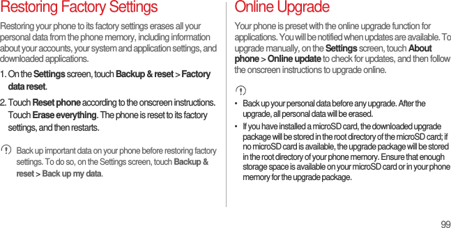 99Restoring Factory SettingsRestoring your phone to its factory settings erases all your personal data from the phone memory, including information about your accounts, your system and application settings, and downloaded applications.1. On the Settings screen, touch Backup &amp; reset &gt; Factory data reset.2. Touch Reset phone according to the onscreen instructions. Touch Erase everything. The phone is reset to its factory settings, and then restarts. Back up important data on your phone before restoring factory settings. To do so, on the Settings screen, touch Backup &amp; reset &gt; Back up my data.Online UpgradeYour phone is preset with the online upgrade function for applications. You will be notified when updates are available. To upgrade manually, on the Settings screen, touch About phone &gt; Online update to check for updates, and then follow the onscreen instructions to upgrade online. •   Back up your personal data before any upgrade. After the upgrade, all personal data will be erased.•   If you have installed a microSD card, the downloaded upgrade package will be stored in the root directory of the microSD card; if no microSD card is available, the upgrade package will be stored in the root directory of your phone memory. Ensure that enough storage space is available on your microSD card or in your phone memory for the upgrade package.