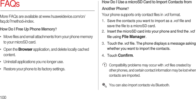 100FAQsMore FAQs are available at www.huaweidevice.com/cn/faq.do?method=index.How Do I Free Up Phone Memory？•   Move files and email attachments from your phone memory to your microSD card.•   Open the Browser application, and delete locally cached content.•   Uninstall applications you no longer use.•   Restore your phone to its factory settings.How Do I Use a microSD Card to Import Contacts from Another Phone？Your phone supports only contact files in .vcf format.1. Save the contacts you want to import as a .vcf file and save the file to a microSD card.2. Insert the microSD card into your phone and find the .vcf file using File Manager.3. Touch the .vcf file. The phone displays a message asking whether you want to import the contacts.4. Touch Confirm. Compatibility problems may occur with .vcf files created by other phones, and certain contact information may be lost when contacts are imported. You can also import contacts via Bluetooth.