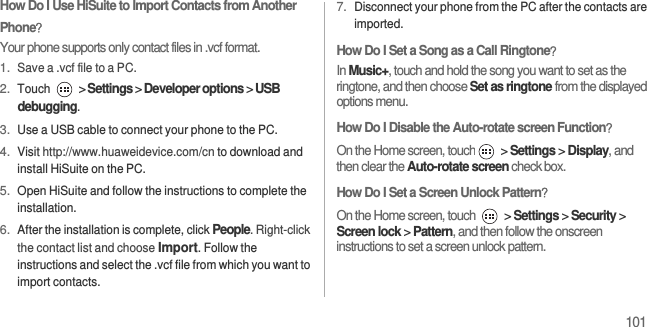 101How Do I Use HiSuite to Import Contacts from Another Phone？Your phone supports only contact files in .vcf format.1. Save a .vcf file to a PC.2. Touch  &gt; Settings &gt; Developer options &gt; USB debugging.3. Use a USB cable to connect your phone to the PC.4. Visit http://www.huaweidevice.com/cn to download and install HiSuite on the PC.5. Open HiSuite and follow the instructions to complete the installation.6. After the installation is complete, click People. Right-click the contact list and choose Import. Follow the instructions and select the .vcf file from which you want to import contacts.7. Disconnect your phone from the PC after the contacts are imported.How Do I Set a Song as a Call Ringtone？In Music+, touch and hold the song you want to set as the ringtone, and then choose Set as ringtone from the displayed options menu.How Do I Disable the Auto-rotate screen Function？ On the Home screen, touch  &gt; Settings &gt; Display, and then clear the Auto-rotate screen check box.How Do I Set a Screen Unlock Pattern？On the Home screen, touch   &gt; Settings &gt; Security &gt; Screen lock &gt; Pattern, and then follow the onscreen instructions to set a screen unlock pattern.