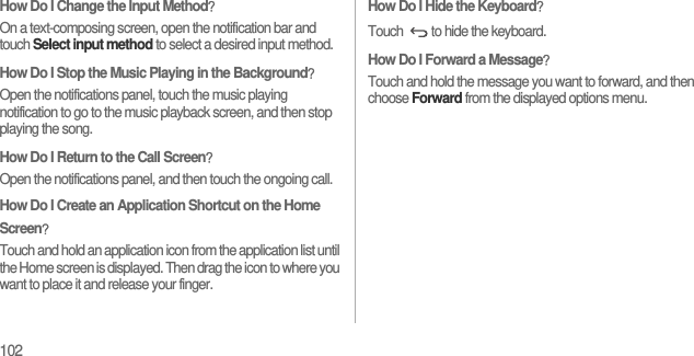 102How Do I Change the Input Method？On a text-composing screen, open the notification bar and touch Select input method to select a desired input method.How Do I Stop the Music Playing in the Background？Open the notifications panel, touch the music playing notification to go to the music playback screen, and then stop playing the song.How Do I Return to the Call Screen？Open the notifications panel, and then touch the ongoing call.How Do I Create an Application Shortcut on the Home Screen？Touch and hold an application icon from the application list until the Home screen is displayed. Then drag the icon to where you want to place it and release your finger.How Do I Hide the Keyboard？Touch  to hide the keyboard.How Do I Forward a Message？Touch and hold the message you want to forward, and then choose Forward from the displayed options menu.