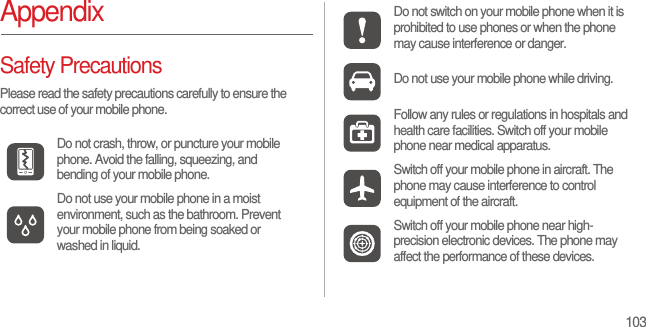 103AppendixSafety PrecautionsPlease read the safety precautions carefully to ensure the correct use of your mobile phone.Do not crash, throw, or puncture your mobile phone. Avoid the falling, squeezing, and bending of your mobile phone.Do not use your mobile phone in a moist environment, such as the bathroom. Prevent your mobile phone from being soaked or washed in liquid.Do not switch on your mobile phone when it is prohibited to use phones or when the phone may cause interference or danger.Do not use your mobile phone while driving.Follow any rules or regulations in hospitals and health care facilities. Switch off your mobile phone near medical apparatus.Switch off your mobile phone in aircraft. The phone may cause interference to control equipment of the aircraft.Switch off your mobile phone near high-precision electronic devices. The phone may affect the performance of these devices.