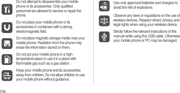 104Do not attempt to disassemble your mobile phone or its accessories. Only qualified personnel are allowed to service or repair the phone.Do not place your mobile phone or its accessories in containers with a strong electromagnetic field.Do not place magnetic storage media near your mobile phone. Radiation from the phone may erase the information stored on them.Do not put your mobile phone in a high-temperature place or use it in a place with flammable gas such as a gas station.Keep your mobile phone and its accessories away from children. Do not allow children to use your mobile phone without guidance.Use only approved batteries and chargers to avoid the risk of explosions.Observe any laws or regulations on the use of wireless devices. Respect others’ privacy and legal rights when using your wireless device.Strictly follow the relevant instructions of this manual while using the USB cable. Otherwise your mobile phone or PC may be damaged.