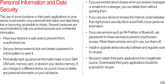 105Personal Information and Data SecurityThe use of some functions or third-party applications on your device could result in your personal information and data being lost or becoming accessible to others. Several measures are recommended to help you protect personal and confidential information.•   Place your device in a safe area to prevent it from unauthorized use.•   Set your device screen to lock and create a password or unlock pattern to open it.•   Periodically back up personal information kept on your SIM/UIM card, memory card, or stored in your device memory. If you change to a different device, be sure to move or delete any personal information on your old device.•   If you are worried about viruses when you receive messages or emails from a stranger, you can delete them without opening them.•   If you use your device to browse the Internet, avoid websites that might pose a security risk to avoid theft of your personal information.•   If you use services such as Wi-Fi tether or Bluetooth, set passwords for these services to prevent unauthorized access. When these services are not in use, turn them off.•   Install or upgrade device security software and regularly scan for viruses.•   Be sure to obtain third-party applications from a legitimate source. Downloaded third-party applications should be scanned for viruses.