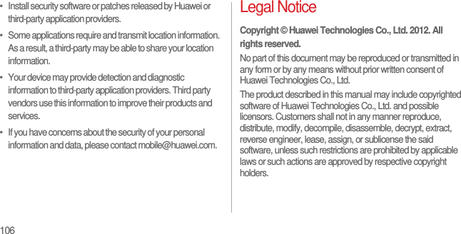 106•   Install security software or patches released by Huawei or third-party application providers.•   Some applications require and transmit location information. As a result, a third-party may be able to share your location information.•   Your device may provide detection and diagnostic information to third-party application providers. Third party vendors use this information to improve their products and services.•   If you have concerns about the security of your personal information and data, please contact mobile@huawei.com.Legal NoticeCopyright © Huawei Technologies Co., Ltd. 2012. All rights reserved.No part of this document may be reproduced or transmitted in any form or by any means without prior written consent of Huawei Technologies Co., Ltd.The product described in this manual may include copyrighted software of Huawei Technologies Co., Ltd. and possible licensors. Customers shall not in any manner reproduce, distribute, modify, decompile, disassemble, decrypt, extract, reverse engineer, lease, assign, or sublicense the said software, unless such restrictions are prohibited by applicable laws or such actions are approved by respective copyright holders.