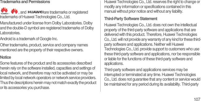 107Trademarks and Permissions,  , and  are trademarks or registered trademarks of Huawei Technologies Co., Ltd.Manufactured under license from Dolby Laboratories. Dolby and the double-D symbol are registered trademarks of Dolby Laboratories.Android is a trademark of Google Inc.Other trademarks, product, service and company names mentioned are the property of their respective owners.NoticeSome features of the product and its accessories described herein rely on the software installed, capacities and settings of local network, and therefore may not be activated or may be limited by local network operators or network service providers. Thus the descriptions herein may not match exactly the product or its accessories you purchase.Huawei Technologies Co., Ltd. reserves the right to change or modify any information or specifications contained in this manual without prior notice and without any liability.Third-Party Software StatementHuawei Technologies Co., Ltd. does not own the intellectual property of the third-party software and applications that are delivered with this product. Therefore, Huawei Technologies Co., Ltd. will not provide any warranty of any kind for these third-party software and applications. Neither will Huawei Technologies Co., Ltd. provide support to customers who use these third-party software and applications, nor be responsible or liable for the functions of these third-party software and applications.Third-party software and applications services may be interrupted or terminated at any time. Huawei Technologies Co., Ltd. does not guarantee that any content or service would be maintained for any period during its availability. Third-party 