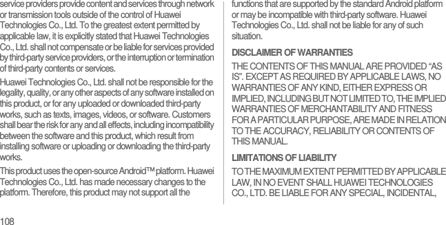 108service providers provide content and services through network or transmission tools outside of the control of Huawei Technologies Co., Ltd. To the greatest extent permitted by applicable law, it is explicitly stated that Huawei Technologies Co., Ltd. shall not compensate or be liable for services provided by third-party service providers, or the interruption or termination of third-party contents or services.Huawei Technologies Co., Ltd. shall not be responsible for the legality, quality, or any other aspects of any software installed on this product, or for any uploaded or downloaded third-party works, such as texts, images, videos, or software. Customers shall bear the risk for any and all effects, including incompatibility between the software and this product, which result from installing software or uploading or downloading the third-party works.This product uses the open-source Android™ platform. Huawei Technologies Co., Ltd. has made necessary changes to the platform. Therefore, this product may not support all the functions that are supported by the standard Android platform or may be incompatible with third-party software. Huawei Technologies Co., Ltd. shall not be liable for any of such situation.DISCLAIMER OF WARRANTIESTHE CONTENTS OF THIS MANUAL ARE PROVIDED “AS IS”. EXCEPT AS REQUIRED BY APPLICABLE LAWS, NO WARRANTIES OF ANY KIND, EITHER EXPRESS OR IMPLIED, INCLUDING BUT NOT LIMITED TO, THE IMPLIED WARRANTIES OF MERCHANTABILITY AND FITNESS FOR A PARTICULAR PURPOSE, ARE MADE IN RELATION TO THE ACCURACY, RELIABILITY OR CONTENTS OF THIS MANUAL.LIMITATIONS OF LIABILITYTO THE MAXIMUM EXTENT PERMITTED BY APPLICABLE LAW, IN NO EVENT SHALL HUAWEI TECHNOLOGIES CO., LTD. BE LIABLE FOR ANY SPECIAL, INCIDENTAL, 