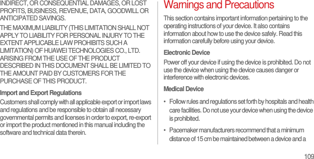 109INDIRECT, OR CONSEQUENTIAL DAMAGES, OR LOST PROFITS, BUSINESS, REVENUE, DATA, GOODWILL OR ANTICIPATED SAVINGS.THE MAXIMUM LIABILITY (THIS LIMITATION SHALL NOT APPLY TO LIABILITY FOR PERSONAL INJURY TO THE EXTENT APPLICABLE LAW PROHIBITS SUCH A LIMITATION) OF HUAWEI TECHNOLOGIES CO., LTD. ARISING FROM THE USE OF THE PRODUCT DESCRIBED IN THIS DOCUMENT SHALL BE LIMITED TO THE AMOUNT PAID BY CUSTOMERS FOR THE PURCHASE OF THIS PRODUCT.Import and Export RegulationsCustomers shall comply with all applicable export or import laws and regulations and be responsible to obtain all necessary governmental permits and licenses in order to export, re-export or import the product mentioned in this manual including the software and technical data therein.Warnings and PrecautionsThis section contains important information pertaining to the operating instructions of your device. It also contains information about how to use the device safely. Read this information carefully before using your device.Electronic DevicePower off your device if using the device is prohibited. Do not use the device when using the device causes danger or interference with electronic devices.Medical Device•   Follow rules and regulations set forth by hospitals and health care facilities. Do not use your device when using the device is prohibited.•   Pacemaker manufacturers recommend that a minimum distance of 15 cm be maintained between a device and a 