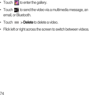 74•   Touch  to enter the gallery.•   Touch  to send the video via a multimedia message, an email, or Bluetooth.•   Touch   &gt; Delete to delete a video.•   Flick left or right across the screen to switch between videos.