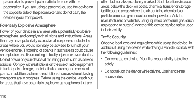 110pacemaker to prevent potential interference with the pacemaker. If you are using a pacemaker, use the device on the opposite side of the pacemaker and do not carry the device in your front pocket.Potentially Explosive AtmospherePower off your device in any area with a potentially explosive atmosphere, and comply with all signs and instructions. Areas that may have potentially explosive atmospheres include the areas where you would normally be advised to turn off your vehicle engine. Triggering of sparks in such areas could cause an explosion or a fire, resulting in bodily injuries or even deaths. Do not power on your device at refueling points such as service stations. Comply with restrictions on the use of radio equipment in fuel depots, storage, and distribution areas, and chemical plants. In addition, adhere to restrictions in areas where blasting operations are in progress. Before using the device, watch out for areas that have potentially explosive atmospheres that are often, but not always, clearly marked. Such locations include areas below the deck on boats, chemical transfer or storage facilities, and areas where the air contains chemicals or particles such as grain, dust, or metal powders. Ask the manufacturers of vehicles using liquefied petroleum gas (such as propane or butane) whether this device can be safely used in their vicinity.Traffic SecurityObserve local laws and regulations while using the device. In addition, if using the device while driving a vehicle, comply with the following guidelines:•   Concentrate on driving. Your first responsibility is to drive safely.•   Do not talk on the device while driving. Use hands-free accessories.
