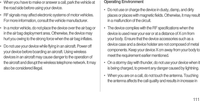 111•   When you have to make or answer a call, park the vehicle at the road side before using your device.•   RF signals may affect electronic systems of motor vehicles. For more information, consult the vehicle manufacturer.•   In a motor vehicle, do not place the device over the air bag or in the air bag deployment area. Otherwise, the device may hurt you owing to the strong force when the air bag inflates.•   Do not use your device while flying in an aircraft. Power off your device before boarding an aircraft. Using wireless devices in an aircraft may cause danger to the operation of the aircraft and disrupt the wireless telephone network. It may also be considered illegal.Operating Environment•   Do not use or charge the device in dusty, damp, and dirty places or places with magnetic fields. Otherwise, it may result in a malfunction of the circuit.•   The device complies with the RF specifications when the device is used near your ear or at a distance of X cm from your body. Ensure that the device accessories such as a device case and a device holster are not composed of metal components. Keep your device X cm away from your body to meet the requirement earlier mentioned.•   On a stormy day with thunder, do not use your device when it is being charged, to prevent any danger caused by lightning.•   When you are on a call, do not touch the antenna. Touching the antenna affects the call quality and results in increase in 