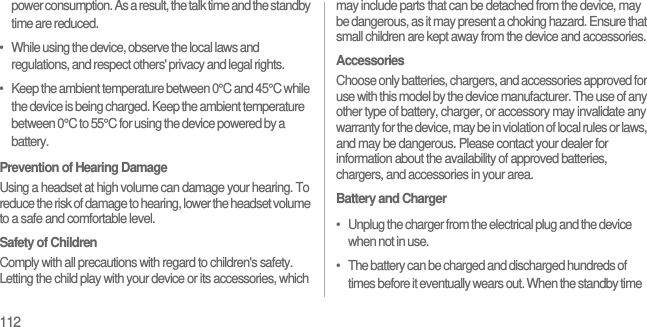 112power consumption. As a result, the talk time and the standby time are reduced.•   While using the device, observe the local laws and regulations, and respect others&apos; privacy and legal rights.•   Keep the ambient temperature between 0°C and 45°C while the device is being charged. Keep the ambient temperature between 0°C to 55°C for using the device powered by a battery.Prevention of Hearing DamageUsing a headset at high volume can damage your hearing. To reduce the risk of damage to hearing, lower the headset volume to a safe and comfortable level.Safety of ChildrenComply with all precautions with regard to children&apos;s safety. Letting the child play with your device or its accessories, which may include parts that can be detached from the device, may be dangerous, as it may present a choking hazard. Ensure that small children are kept away from the device and accessories.AccessoriesChoose only batteries, chargers, and accessories approved for use with this model by the device manufacturer. The use of any other type of battery, charger, or accessory may invalidate any warranty for the device, may be in violation of local rules or laws, and may be dangerous. Please contact your dealer for information about the availability of approved batteries, chargers, and accessories in your area.Battery and Charger•   Unplug the charger from the electrical plug and the device when not in use.•   The battery can be charged and discharged hundreds of times before it eventually wears out. When the standby time 