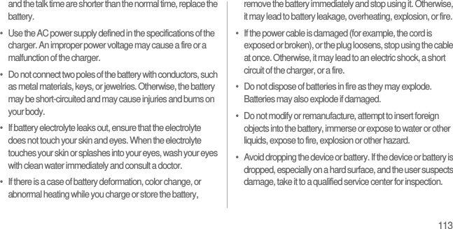 113and the talk time are shorter than the normal time, replace the battery.•   Use the AC power supply defined in the specifications of the charger. An improper power voltage may cause a fire or a malfunction of the charger.•   Do not connect two poles of the battery with conductors, such as metal materials, keys, or jewelries. Otherwise, the battery may be short-circuited and may cause injuries and burns on your body.•   If battery electrolyte leaks out, ensure that the electrolyte does not touch your skin and eyes. When the electrolyte touches your skin or splashes into your eyes, wash your eyes with clean water immediately and consult a doctor.•   If there is a case of battery deformation, color change, or abnormal heating while you charge or store the battery, remove the battery immediately and stop using it. Otherwise, it may lead to battery leakage, overheating, explosion, or fire.•   If the power cable is damaged (for example, the cord is exposed or broken), or the plug loosens, stop using the cable at once. Otherwise, it may lead to an electric shock, a short circuit of the charger, or a fire.•   Do not dispose of batteries in fire as they may explode. Batteries may also explode if damaged.•   Do not modify or remanufacture, attempt to insert foreign objects into the battery, immerse or expose to water or other liquids, expose to fire, explosion or other hazard.•   Avoid dropping the device or battery. If the device or battery is dropped, especially on a hard surface, and the user suspects damage, take it to a qualified service center for inspection.