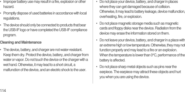 114•   Improper battery use may result in a fire, explosion or other hazard.•   Promptly dispose of used batteries in accordance with local regulations.•   The device should only be connected to products that bear the USB-IF logo or have completed the USB-IF compliance program.Cleaning and Maintenance•   The device, battery, and charger are not water-resistant. Keep them dry. Protect the device, battery, and charger from water or vapor. Do not touch the device or the charger with a wet hand. Otherwise, it may lead to a short circuit, a malfunction of the device, and an electric shock to the user.•   Do not place your device, battery, and charger in places where they can get damaged because of collision. Otherwise, it may lead to battery leakage, device malfunction, overheating, fire, or explosion.•   Do not place magnetic storage media such as magnetic cards and floppy disks near the device. Radiation from the device may erase the information stored on them.•   Do not leave your device, battery, and charger in a place with an extreme high or low temperature. Otherwise, they may not function properly and may lead to a fire or an explosion. When the temperature is lower than 0°C, performance of the battery is affected.•   Do not place sharp metal objects such as pins near the earpiece. The earpiece may attract these objects and hurt you when you are using the device.