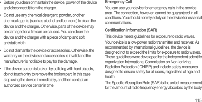 115•   Before you clean or maintain the device, power off the device and disconnect it from the charger.•   Do not use any chemical detergent, powder, or other chemical agents (such as alcohol and benzene) to clean the device and the charger. Otherwise, parts of the device may be damaged or a fire can be caused. You can clean the device and the charger with a piece of damp and soft antistatic cloth.•   Do not dismantle the device or accessories. Otherwise, the warranty on the device and accessories is invalid and the manufacturer is not liable to pay for the damage.•   If the device screen is broken by colliding with hard objects, do not touch or try to remove the broken part. In this case, stop using the device immediately, and then contact an authorized service center in time.Emergency CallYou can use your device for emergency calls in the service area. The connection, however, cannot be guaranteed in all conditions. You should not rely solely on the device for essential communications.Certification Information (SAR)This device meets guidelines for exposure to radio waves.Your device is a low-power radio transmitter and receiver. As recommended by international guidelines, the device is designed not to exceed the limits for exposure to radio waves. These guidelines were developed by the independent scientific organization International Commission on Non-Ionizing Radiation Protection (ICNIRP) and include safety measures designed to ensure safety for all users, regardless of age and health.The Specific Absorption Rate (SAR) is the unit of measurement for the amount of radio frequency energy absorbed by the body 