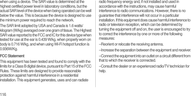 116when using a device. The SAR value is determined at the highest certified power level in laboratory conditions, but the actual SAR level of the device when being operated can be well below the value. This is because the device is designed to use the minimum power required to reach the network.The SAR limit adopted by USA and Canada is 1.6 watts/kilogram (W/kg) averaged over one gram of tissue. The Highest SAR value reported to the FCC and IC for this device type when tested for use at the ear is 0.439 W/kg, when properly worn on body is 0.716 W/kg, and when using Wi-Fi hotspot function is 0.936W/Kg.FCC StatementThis equipment has been tested and found to comply with the limits for a Class B digital device, pursuant to Part 15 of the FCC Rules. These limits are designed to provide reasonable protection against harmful interference in a residential installation. This equipment generates, uses and can radiate radio frequency energy and, if not installed and used in accordance with the instructions, may cause harmful interference to radio communications. However, there is no guarantee that interference will not occur in a particular installation. If this equipment does cause harmful interference to radio or television reception, which can be determined by turning the equipment off and on, the user is encouraged to try to correct the interference by one or more of the following measures:--Reorient or relocate the receiving antenna.--Increase the separation between the equipment and receiver.--Connect the equipment into an outlet on a circuit different from that to which the receiver is connected.--Consult the dealer or an experienced radio/TV technician for help. 