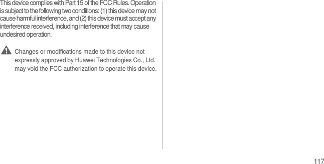 117This device complies with Part 15 of the FCC Rules. Operation is subject to the following two conditions: (1) this device may not cause harmful interference, and (2) this device must accept any interference received, including interference that may cause undesired operation. Changes or modifications made to this device not expressly approved by Huawei Technologies Co., Ltd. may void the FCC authorization to operate this device.