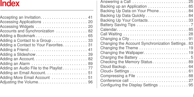 iIndexAccepting an Invitation. . . . . . . . . . . . . . . . . . . . .  41Accessing Applications  . . . . . . . . . . . . . . . . . . . . 20Accessing Widgets  . . . . . . . . . . . . . . . . . . . . . . . 20Accounts and Synchronization  . . . . . . . . . . . . . . 82Adding a Bookmark . . . . . . . . . . . . . . . . . . . . . . . 65Adding a Contact to a Group . . . . . . . . . . . . . . . . 33Adding a Contact to Your Favorites . . . . . . . . . . . 31Adding a Friend . . . . . . . . . . . . . . . . . . . . . . . . . . 41Adding a Slideshow . . . . . . . . . . . . . . . . . . . . . . . 39Adding an Account. . . . . . . . . . . . . . . . . . . . . . . .  82Adding an Alarm  . . . . . . . . . . . . . . . . . . . . . . . . . 89Adding an Audio File to the Playlist . . . . . . . . . . . 77Adding an Email Account. . . . . . . . . . . . . . . . . . .  51Adding More Email Account  . . . . . . . . . . . . . . . . 51Adjusting the Volume. . . . . . . . . . . . . . . . . . . . . . 96Answering a Call  . . . . . . . . . . . . . . . . . . . . . . . . . 25Backing up an Application . . . . . . . . . . . . . . . . . . 85Backing Up Data on Your Phone . . . . . . . . . . . . . 84Backing Up Data Quickly . . . . . . . . . . . . . . . . . . . 84Backing Up Your Contacts . . . . . . . . . . . . . . . . . . 33Battery Saving Tips  . . . . . . . . . . . . . . . . . . . . . . . . 7Calendar. . . . . . . . . . . . . . . . . . . . . . . . . . . . . . . . 85Call Waiting  . . . . . . . . . . . . . . . . . . . . . . . . . . . . . 28Changing a City . . . . . . . . . . . . . . . . . . . . . . . . . . 91Changing the Account Synchronization Settings . 83Changing the Theme . . . . . . . . . . . . . . . . . . . . . . 19Changing the Wallpaper. . . . . . . . . . . . . . . . . . . . 19Charging the Battery  . . . . . . . . . . . . . . . . . . . . . . . 5Checking the Memory Status . . . . . . . . . . . . . . . . 89Cloud Backup. . . . . . . . . . . . . . . . . . . . . . . . . . . . 64Cloud+ Settings . . . . . . . . . . . . . . . . . . . . . . . . . . 61Compressing a File  . . . . . . . . . . . . . . . . . . . . . . . 88Conference call  . . . . . . . . . . . . . . . . . . . . . . . . . . 27Configuring the Display Settings  . . . . . . . . . . . . . 95