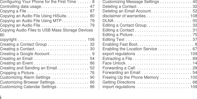 iiConfiguring Your Phone for the First Time  . . . . . .  8Controlling data usage. . . . . . . . . . . . . . . . . . . . .  47Copying a File . . . . . . . . . . . . . . . . . . . . . . . . . . .  87Copying an Audio File Using HiSuite. . . . . . . . . .  80Copying an Audio File Using MTP. . . . . . . . . . . .  79Copying an Audio File . . . . . . . . . . . . . . . . . . . . .  79Copying Audio Files to USB Mass Storage Devices80copyright  . . . . . . . . . . . . . . . . . . . . . . . . . . . . . .  106Creating a Contact Group . . . . . . . . . . . . . . . . . .  32Creating a Contact. . . . . . . . . . . . . . . . . . . . . . . .  30Creating a Google Account . . . . . . . . . . . . . . . . . .  9Creating an Email  . . . . . . . . . . . . . . . . . . . . . . . .  54Creating an Event . . . . . . . . . . . . . . . . . . . . . . . .  86Creating and Sending an Email . . . . . . . . . . . . . .  52Cropping a Picture. . . . . . . . . . . . . . . . . . . . . . . .  76Customizing Alarm Settings  . . . . . . . . . . . . . . . .  90Customizing Browser Settings. . . . . . . . . . . . . . .  66Customizing Calendar Settings . . . . . . . . . . . . . .  86Customizing Message Settings . . . . . . . . . . . . . . 40Deleting a Contact . . . . . . . . . . . . . . . . . . . . . . . . 32Deleting an Email Account. . . . . . . . . . . . . . . . . . 52disclaimer of warranties . . . . . . . . . . . . . . . . . . . 108DLNA . . . . . . . . . . . . . . . . . . . . . . . . . . . . . . . . . . 50Editing a Contact Group. . . . . . . . . . . . . . . . . . . . 32Editing a Contact . . . . . . . . . . . . . . . . . . . . . . . . . 31Editing a Picture. . . . . . . . . . . . . . . . . . . . . . . . . . 75Editing Text  . . . . . . . . . . . . . . . . . . . . . . . . . . . . . 37Enabling Fast Boot. . . . . . . . . . . . . . . . . . . . . . . . . 8Enabling the Location Service . . . . . . . . . . . . . . . 67export regulations  . . . . . . . . . . . . . . . . . . . . . . . 109Extracting a File . . . . . . . . . . . . . . . . . . . . . . . . . . 89Face Unlock . . . . . . . . . . . . . . . . . . . . . . . . . . . . . 14Forwarding a Call. . . . . . . . . . . . . . . . . . . . . . . . . 28Forwarding an Email  . . . . . . . . . . . . . . . . . . . . . . 54Freeing Up the Phone Memory . . . . . . . . . . . . . 100Getting Directions  . . . . . . . . . . . . . . . . . . . . . . . . 68import regulations  . . . . . . . . . . . . . . . . . . . . . . . 109