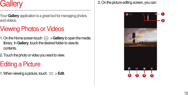 75GalleryYour Gallery application is a great tool for managing photos and videos.Viewing Photos or Videos1. On the Home screen touch   &gt; Gallery to open the media library. In Gallery, touch the desired folder to view its contents.2. Touch the photo or video you want to view.Editing a Picture1. When viewing a picture, touch   &gt; Edit.2. On the picture editing screen, you can:123456