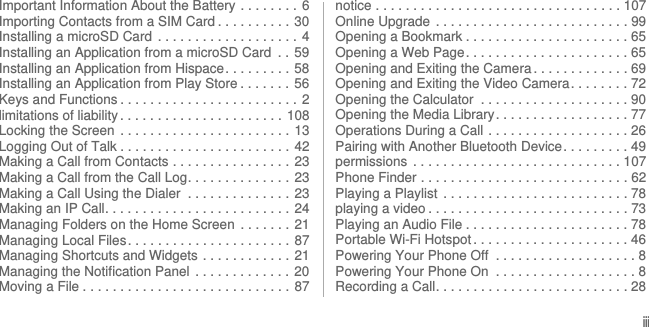 iiiImportant Information About the Battery  . . . . . . . .  6Importing Contacts from a SIM Card . . . . . . . . . .  30Installing a microSD Card  . . . . . . . . . . . . . . . . . . . 4Installing an Application from a microSD Card  . .  59Installing an Application from Hispace. . . . . . . . . 58Installing an Application from Play Store . . . . . . .  56Keys and Functions . . . . . . . . . . . . . . . . . . . . . . . .  2limitations of liability . . . . . . . . . . . . . . . . . . . . . . 108Locking the Screen  . . . . . . . . . . . . . . . . . . . . . . . 13Logging Out of Talk . . . . . . . . . . . . . . . . . . . . . . .  42Making a Call from Contacts . . . . . . . . . . . . . . . .  23Making a Call from the Call Log. . . . . . . . . . . . . .  23Making a Call Using the Dialer  . . . . . . . . . . . . . .  23Making an IP Call. . . . . . . . . . . . . . . . . . . . . . . . .  24Managing Folders on the Home Screen  . . . . . . . 21Managing Local Files. . . . . . . . . . . . . . . . . . . . . . 87Managing Shortcuts and Widgets . . . . . . . . . . . .  21Managing the Notification Panel  . . . . . . . . . . . . . 20Moving a File . . . . . . . . . . . . . . . . . . . . . . . . . . . . 87notice . . . . . . . . . . . . . . . . . . . . . . . . . . . . . . . . . 107Online Upgrade  . . . . . . . . . . . . . . . . . . . . . . . . . . 99Opening a Bookmark . . . . . . . . . . . . . . . . . . . . . . 65Opening a Web Page. . . . . . . . . . . . . . . . . . . . . . 65Opening and Exiting the Camera . . . . . . . . . . . . . 69Opening and Exiting the Video Camera. . . . . . . . 72Opening the Calculator  . . . . . . . . . . . . . . . . . . . . 90Opening the Media Library. . . . . . . . . . . . . . . . . . 77Operations During a Call . . . . . . . . . . . . . . . . . . . 26Pairing with Another Bluetooth Device. . . . . . . . . 49permissions  . . . . . . . . . . . . . . . . . . . . . . . . . . . . 107Phone Finder . . . . . . . . . . . . . . . . . . . . . . . . . . . . 62Playing a Playlist  . . . . . . . . . . . . . . . . . . . . . . . . . 78playing a video . . . . . . . . . . . . . . . . . . . . . . . . . . . 73Playing an Audio File . . . . . . . . . . . . . . . . . . . . . . 78Portable Wi-Fi Hotspot . . . . . . . . . . . . . . . . . . . . . 46Powering Your Phone Off  . . . . . . . . . . . . . . . . . . . 8Powering Your Phone On  . . . . . . . . . . . . . . . . . . . 8Recording a Call. . . . . . . . . . . . . . . . . . . . . . . . . . 28