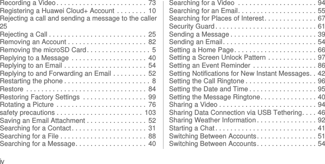 ivRecording a Video . . . . . . . . . . . . . . . . . . . . . . . .  73Registering a Huawei Cloud+ Account  . . . . . . . .  10Rejecting a call and sending a message to the caller25Rejecting a Call . . . . . . . . . . . . . . . . . . . . . . . . . .  25Removing an Account . . . . . . . . . . . . . . . . . . . . .  82Removing the microSD Card . . . . . . . . . . . . . . . . .  5Replying to a Message  . . . . . . . . . . . . . . . . . . . .  40Replying to an Email . . . . . . . . . . . . . . . . . . . . . .  54Replying to and Forwarding an Email . . . . . . . . .  52Restarting the phone . . . . . . . . . . . . . . . . . . . . . . .  8Restore  . . . . . . . . . . . . . . . . . . . . . . . . . . . . . . . .  84Restoring Factory Settings  . . . . . . . . . . . . . . . . .  99Rotating a Picture  . . . . . . . . . . . . . . . . . . . . . . . .  76safety precautions . . . . . . . . . . . . . . . . . . . . . . .  103Saving an Email Attachment . . . . . . . . . . . . . . . .  52Searching for a Contact. . . . . . . . . . . . . . . . . . . .  31Searching for a File . . . . . . . . . . . . . . . . . . . . . . .  88Searching for a Message. . . . . . . . . . . . . . . . . . .  40Searching for a Video  . . . . . . . . . . . . . . . . . . . . . 94Searching for an Email. . . . . . . . . . . . . . . . . . . . . 55Searching for Places of Interest. . . . . . . . . . . . . . 67Security Guard . . . . . . . . . . . . . . . . . . . . . . . . . . . 61Sending a Message . . . . . . . . . . . . . . . . . . . . . . . 39Sending an Email. . . . . . . . . . . . . . . . . . . . . . . . . 54Setting a Home Page. . . . . . . . . . . . . . . . . . . . . . 66Setting a Screen Unlock Pattern . . . . . . . . . . . . . 97Setting an Event Reminder  . . . . . . . . . . . . . . . . . 86Setting Notifications for New Instant Messages. . 42Setting the Call Ringtone . . . . . . . . . . . . . . . . . . . 96Setting the Date and Time . . . . . . . . . . . . . . . . . . 95Setting the Message Ringtone. . . . . . . . . . . . . . . 40Sharing a Video . . . . . . . . . . . . . . . . . . . . . . . . . . 94Sharing Data Connection via USB Tethering. . . . 46Sharing Weather Information . . . . . . . . . . . . . . . . 92Starting a Chat . . . . . . . . . . . . . . . . . . . . . . . . . . . 41Switching Between Accounts. . . . . . . . . . . . . . . . 51Switching Between Accounts. . . . . . . . . . . . . . . . 54