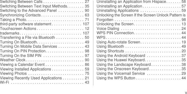 vSwitching Between Calls . . . . . . . . . . . . . . . . . . . 27Switching Between Text Input Methods. . . . . . . .  35Switching to the Advanced Panel  . . . . . . . . . . . .  90Synchronizing Contacts . . . . . . . . . . . . . . . . . . . . 63Taking a Photo. . . . . . . . . . . . . . . . . . . . . . . . . . .  71third-party software statement . . . . . . . . . . . . . .  107Touchscreen Actions . . . . . . . . . . . . . . . . . . . . . .  12trademarks. . . . . . . . . . . . . . . . . . . . . . . . . . . . . 107Transferring a File via Bluetooth . . . . . . . . . . . . .  50Turning On Bluetooth. . . . . . . . . . . . . . . . . . . . . .  49Turning On Mobile Data Services . . . . . . . . . . . .  43Turning On PIN Protection. . . . . . . . . . . . . . . . . .  98Turning On the SIM PIN  . . . . . . . . . . . . . . . . . . .  97Weather Clock . . . . . . . . . . . . . . . . . . . . . . . . . . .  90Viewing a Calendar Event . . . . . . . . . . . . . . . . . . 86Viewing Installed Applications . . . . . . . . . . . . . . . 59Viewing Photos  . . . . . . . . . . . . . . . . . . . . . . . . . . 75Viewing Recently Used Applications . . . . . . . . . .  21Wi-Fi  . . . . . . . . . . . . . . . . . . . . . . . . . . . . . . . . . . 43Uninstalling an Application from Hispace. . . . . . . 58Uninstalling an Application . . . . . . . . . . . . . . . . . . 57Uninstalling Applications  . . . . . . . . . . . . . . . . . . . 59Unlocking the Screen If the Screen Unlock Pattern is Forgotten . . . . . . . . . . . . . . . . . . . . . . . . . . . . . . . 98Unlocking the Screen . . . . . . . . . . . . . . . . . . . . . . 13Voice Dialing  . . . . . . . . . . . . . . . . . . . . . . . . . . . . 24WPS PIN Connection. . . . . . . . . . . . . . . . . . . . . . 44WPS . . . . . . . . . . . . . . . . . . . . . . . . . . . . . . . . . . . 44Using Auto-rotate Screen. . . . . . . . . . . . . . . . . . . 19Using Bluetooth . . . . . . . . . . . . . . . . . . . . . . . . . . 49Using Shortcuts . . . . . . . . . . . . . . . . . . . . . . . . . . 20Using the Android Keyboard  . . . . . . . . . . . . . . . . 37Using the Huawei Keyboard. . . . . . . . . . . . . . . . . 35Using the Landscape Keyboard . . . . . . . . . . . . . . 38Using the Onscreen Keyboard . . . . . . . . . . . . . . . 35Using the Voicemail Service  . . . . . . . . . . . . . . . . 29Using the WPS Button . . . . . . . . . . . . . . . . . . . . . 44