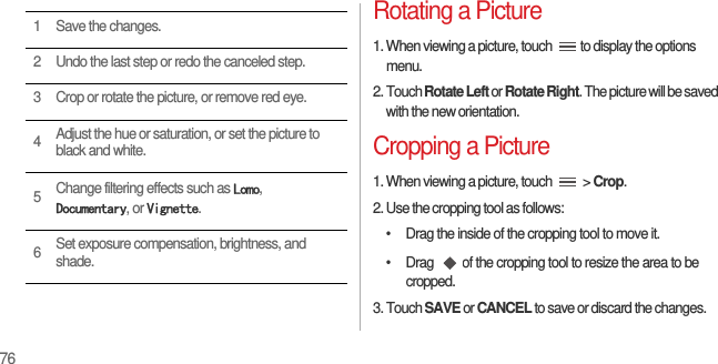 76Rotating a Picture1. When viewing a picture, touch  to display the options menu.2. Touch Rotate Left or Rotate Right. The picture will be saved with the new orientation.Cropping a Picture1. When viewing a picture, touch   &gt; Crop.2. Use the cropping tool as follows:•  Drag the inside of the cropping tool to move it.•  Drag  of the cropping tool to resize the area to be cropped.3. Touch SAVE or CANCEL to save or discard the changes.1 Save the changes.2 Undo the last step or redo the canceled step.3 Crop or rotate the picture, or remove red eye.4Adjust the hue or saturation, or set the picture to black and white.5Change filtering effects such as Lomo, Documentary, or Vignette.6Set exposure compensation, brightness, and shade.