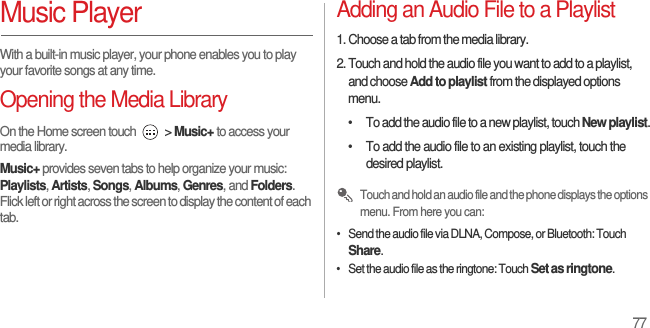 77Music PlayerWith a built-in music player, your phone enables you to play your favorite songs at any time.Opening the Media LibraryOn the Home screen touch   &gt; Music+ to access your media library.Music+ provides seven tabs to help organize your music: Playlists, Artists, Songs, Albums, Genres, and Folders. Flick left or right across the screen to display the content of each tab.Adding an Audio File to a Playlist1. Choose a tab from the media library.2. Touch and hold the audio file you want to add to a playlist, and choose Add to playlist from the displayed options menu.•  To add the audio file to a new playlist, touch New playlist.•  To add the audio file to an existing playlist, touch the desired playlist. Touch and hold an audio file and the phone displays the options menu. From here you can: •   Send the audio file via DLNA, Compose, or Bluetooth: Touch Share.•   Set the audio file as the ringtone: Touch Set as ringtone.