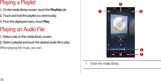 78Playing a Playlist1. On the media library screen, touch the Playlists tab.2. Touch and hold the playlist you want to play.3. From the displayed menu, touch Play.Playing an Audio File1. Select a tab on the media library screen.2. Select a playlist and touch the desired audio file to play.When playing the music, you can:1 Enter the media library.31452