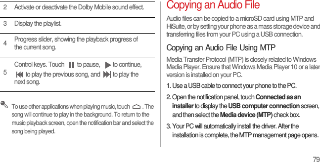 79 To use other applications when playing music, touch  . The song will continue to play in the background. To return to the music playback screen, open the notification bar and select the song being played.Copying an Audio FileAudio files can be copied to a microSD card using MTP and HiSuite, or by setting your phone as a mass storage device and transferring files from your PC using a USB connection.Copying an Audio File Using MTPMedia Transfer Protocol (MTP) is closely related to Windows Media Player. Ensure that Windows Media Player 10 or a later version is installed on your PC.1. Use a USB cable to connect your phone to the PC.2. Open the notification panel, touch Connected as an installer to display the USB computer connection screen, and then select the Media device (MTP) check box.3. Your PC will automatically install the driver. After the installation is complete, the MTP management page opens. 2 Activate or deactivate the Dolby Mobile sound effect.3 Display the playlist.4Progress slider, showing the playback progress of the current song.5Control keys. Touch  to pause,  to continue, to play the previous song, and  to play the next song.