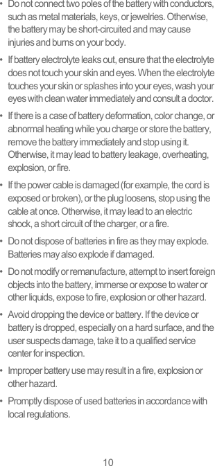 10•   Do not connect two poles of the battery with conductors, such as metal materials, keys, or jewelries. Otherwise, the battery may be short-circuited and may cause injuries and burns on your body.•   If battery electrolyte leaks out, ensure that the electrolyte does not touch your skin and eyes. When the electrolyte touches your skin or splashes into your eyes, wash your eyes with clean water immediately and consult a doctor.•   If there is a case of battery deformation, color change, or abnormal heating while you charge or store the battery, remove the battery immediately and stop using it. Otherwise, it may lead to battery leakage, overheating, explosion, or fire.•   If the power cable is damaged (for example, the cord is exposed or broken), or the plug loosens, stop using the cable at once. Otherwise, it may lead to an electric shock, a short circuit of the charger, or a fire.•   Do not dispose of batteries in fire as they may explode. Batteries may also explode if damaged.•   Do not modify or remanufacture, attempt to insert foreign objects into the battery, immerse or expose to water or other liquids, expose to fire, explosion or other hazard.•   Avoid dropping the device or battery. If the device or battery is dropped, especially on a hard surface, and the user suspects damage, take it to a qualified service center for inspection.•   Improper battery use may result in a fire, explosion or other hazard.•   Promptly dispose of used batteries in accordance with local regulations.
