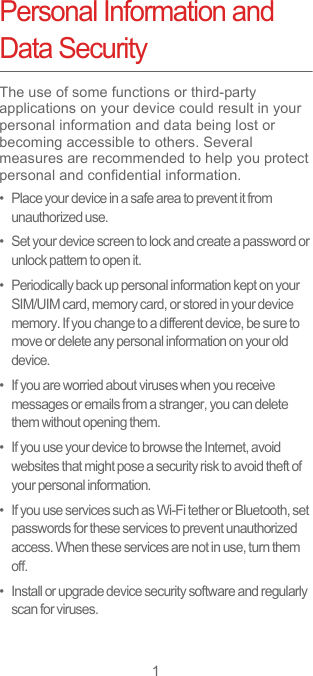 1Personal Information and Data SecurityThe use of some functions or third-party applications on your device could result in your personal information and data being lost or becoming accessible to others. Several measures are recommended to help you protect personal and confidential information.•   Place your device in a safe area to prevent it from unauthorized use.•   Set your device screen to lock and create a password or unlock pattern to open it.•   Periodically back up personal information kept on your SIM/UIM card, memory card, or stored in your device memory. If you change to a different device, be sure to move or delete any personal information on your old device.•   If you are worried about viruses when you receive messages or emails from a stranger, you can delete them without opening them.•   If you use your device to browse the Internet, avoid websites that might pose a security risk to avoid theft of your personal information.•   If you use services such as Wi-Fi tether or Bluetooth, set passwords for these services to prevent unauthorized access. When these services are not in use, turn them off.•   Install or upgrade device security software and regularly scan for viruses.
