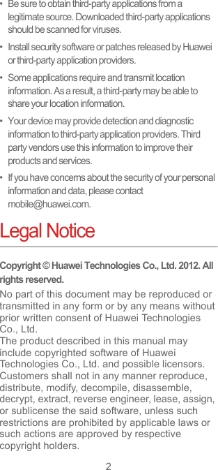 2•   Be sure to obtain third-party applications from a legitimate source. Downloaded third-party applications should be scanned for viruses.•   Install security software or patches released by Huawei or third-party application providers.•   Some applications require and transmit location information. As a result, a third-party may be able to share your location information.•   Your device may provide detection and diagnostic information to third-party application providers. Third party vendors use this information to improve their products and services.•   If you have concerns about the security of your personal information and data, please contact mobile@huawei.com.Legal NoticeCopyright © Huawei Technologies Co., Ltd. 2012. All rights reserved.No part of this document may be reproduced or transmitted in any form or by any means without prior written consent of Huawei Technologies Co., Ltd.The product described in this manual may include copyrighted software of Huawei Technologies Co., Ltd. and possible licensors. Customers shall not in any manner reproduce, distribute, modify, decompile, disassemble, decrypt, extract, reverse engineer, lease, assign, or sublicense the said software, unless such restrictions are prohibited by applicable laws or such actions are approved by respective copyright holders.