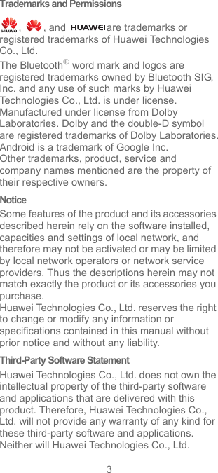 3Trademarks and Permissions,  , and  are trademarks or registered trademarks of Huawei Technologies Co., Ltd.The Bluetooth® word mark and logos are registered trademarks owned by Bluetooth SIG, Inc. and any use of such marks by Huawei Technologies Co., Ltd. is under license. Manufactured under license from Dolby Laboratories. Dolby and the double-D symbol are registered trademarks of Dolby Laboratories.Android is a trademark of Google Inc.Other trademarks, product, service and company names mentioned are the property of their respective owners.NoticeSome features of the product and its accessories described herein rely on the software installed, capacities and settings of local network, and therefore may not be activated or may be limited by local network operators or network service providers. Thus the descriptions herein may not match exactly the product or its accessories you purchase.Huawei Technologies Co., Ltd. reserves the right to change or modify any information or specifications contained in this manual without prior notice and without any liability.Third-Party Software StatementHuawei Technologies Co., Ltd. does not own the intellectual property of the third-party software and applications that are delivered with this product. Therefore, Huawei Technologies Co., Ltd. will not provide any warranty of any kind for these third-party software and applications. Neither will Huawei Technologies Co., Ltd. 