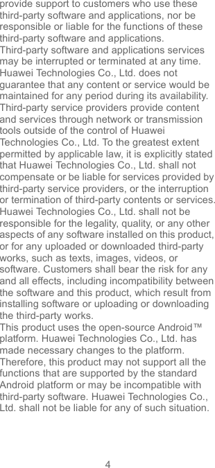 4provide support to customers who use these third-party software and applications, nor be responsible or liable for the functions of these third-party software and applications.Third-party software and applications services may be interrupted or terminated at any time. Huawei Technologies Co., Ltd. does not guarantee that any content or service would be maintained for any period during its availability. Third-party service providers provide content and services through network or transmission tools outside of the control of Huawei Technologies Co., Ltd. To the greatest extent permitted by applicable law, it is explicitly stated that Huawei Technologies Co., Ltd. shall not compensate or be liable for services provided by third-party service providers, or the interruption or termination of third-party contents or services.Huawei Technologies Co., Ltd. shall not be responsible for the legality, quality, or any other aspects of any software installed on this product, or for any uploaded or downloaded third-party works, such as texts, images, videos, or software. Customers shall bear the risk for any and all effects, including incompatibility between the software and this product, which result from installing software or uploading or downloading the third-party works.This product uses the open-source Android™ platform. Huawei Technologies Co., Ltd. has made necessary changes to the platform. Therefore, this product may not support all the functions that are supported by the standard Android platform or may be incompatible with third-party software. Huawei Technologies Co., Ltd. shall not be liable for any of such situation.