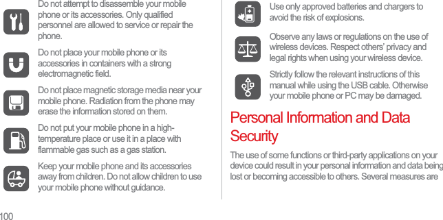 100Personal Information and Data SecurityThe use of some functions or third-party applications on your device could result in your personal information and data being lost or becoming accessible to others. Several measures are Do not attempt to disassemble your mobile phone or its accessories. Only qualified personnel are allowed to service or repair the phone.Do not place your mobile phone or its accessories in containers with a strong electromagnetic field.Do not place magnetic storage media near your mobile phone. Radiation from the phone may erase the information stored on them.Do not put your mobile phone in a high-temperature place or use it in a place with flammable gas such as a gas station.Keep your mobile phone and its accessories away from children. Do not allow children to use your mobile phone without guidance.Use only approved batteries and chargers to avoid the risk of explosions.Observe any laws or regulations on the use of wireless devices. Respect others’ privacy and legal rights when using your wireless device.Strictly follow the relevant instructions of this manual while using the USB cable. Otherwise your mobile phone or PC may be damaged.