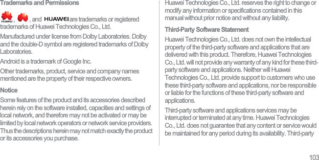 103Trademarks and Permissions,  , and  are trademarks or registered trademarks of Huawei Technologies Co., Ltd.Manufactured under license from Dolby Laboratories. Dolby and the double-D symbol are registered trademarks of Dolby Laboratories.Android is a trademark of Google Inc.Other trademarks, product, service and company names mentioned are the property of their respective owners.NoticeSome features of the product and its accessories described herein rely on the software installed, capacities and settings of local network, and therefore may not be activated or may be limited by local network operators or network service providers. Thus the descriptions herein may not match exactly the product or its accessories you purchase.Huawei Technologies Co., Ltd. reserves the right to change or modify any information or specifications contained in this manual without prior notice and without any liability.Third-Party Software StatementHuawei Technologies Co., Ltd. does not own the intellectual property of the third-party software and applications that are delivered with this product. Therefore, Huawei Technologies Co., Ltd. will not provide any warranty of any kind for these third-party software and applications. Neither will Huawei Technologies Co., Ltd. provide support to customers who use these third-party software and applications, nor be responsible or liable for the functions of these third-party software and applications.Third-party software and applications services may be interrupted or terminated at any time. Huawei Technologies Co., Ltd. does not guarantee that any content or service would be maintained for any period during its availability. Third-party 