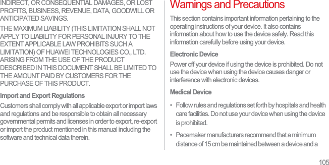 105INDIRECT, OR CONSEQUENTIAL DAMAGES, OR LOST PROFITS, BUSINESS, REVENUE, DATA, GOODWILL OR ANTICIPATED SAVINGS.THE MAXIMUM LIABILITY (THIS LIMITATION SHALL NOT APPLY TO LIABILITY FOR PERSONAL INJURY TO THE EXTENT APPLICABLE LAW PROHIBITS SUCH A LIMITATION) OF HUAWEI TECHNOLOGIES CO., LTD. ARISING FROM THE USE OF THE PRODUCT DESCRIBED IN THIS DOCUMENT SHALL BE LIMITED TO THE AMOUNT PAID BY CUSTOMERS FOR THE PURCHASE OF THIS PRODUCT.Import and Export RegulationsCustomers shall comply with all applicable export or import laws and regulations and be responsible to obtain all necessary governmental permits and licenses in order to export, re-export or import the product mentioned in this manual including the software and technical data therein.Warnings and PrecautionsThis section contains important information pertaining to the operating instructions of your device. It also contains information about how to use the device safely. Read this information carefully before using your device.Electronic DevicePower off your device if using the device is prohibited. Do not use the device when using the device causes danger or interference with electronic devices.Medical Device•   Follow rules and regulations set forth by hospitals and health care facilities. Do not use your device when using the device is prohibited.•   Pacemaker manufacturers recommend that a minimum distance of 15 cm be maintained between a device and a 
